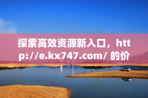 探索高效资源新入口,http://e.kx747.com/ 的价值与体验,高效资源新入口,http://e.kx747.com/的价值与体验