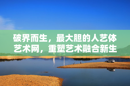 破界而生,最大胆的人艺体艺术网,重塑艺术融合新生态,破界而生,人艺体艺术网重塑艺术融合新生态