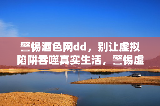 警惕酒色网dd,别让虚拟陷阱吞噬真实生活,警惕虚拟陷阱,守护真实生活