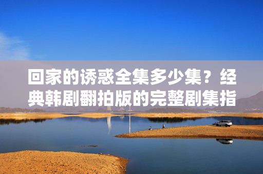 回家的诱惑全集多少集?经典韩剧翻拍版的完整剧集指南,回家的诱惑经典韩剧翻拍版全集集数及完整剧集指南