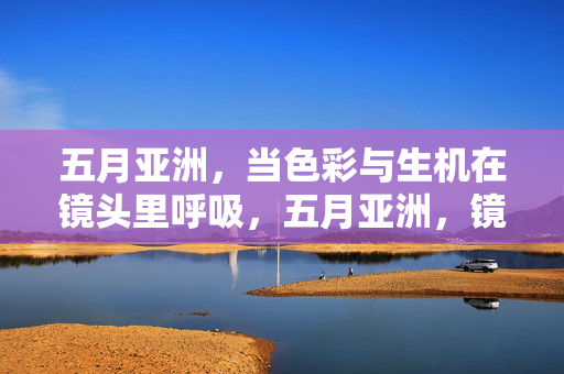 五月亚洲,当色彩与生机在镜头里呼吸,五月亚洲,镜头呼吸的色彩生机
