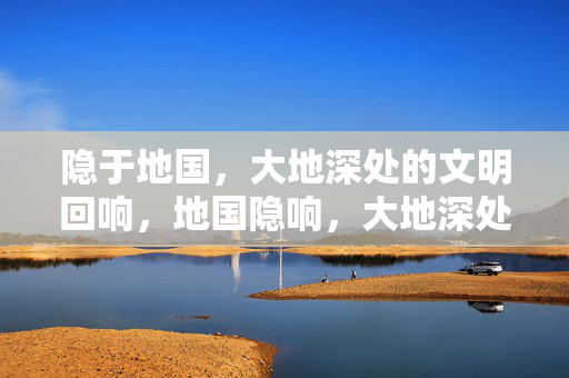 隐于地国,大地深处的文明回响,地国隐响,大地深处的文明回声