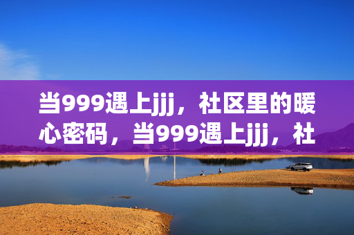 当999遇上jjj,社区里的暖心密码,当999遇上jjj,社区暖心密码