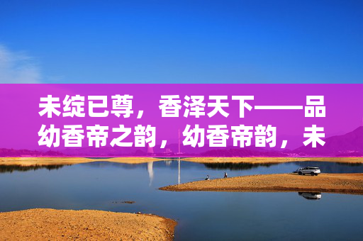 未绽已尊,香泽天下——品幼香帝之韵,幼香帝韵,未绽已尊,香泽天下
