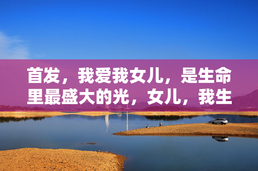 首发,我爱我女儿,是生命里最盛大的光,女儿,我生命里最盛大的光