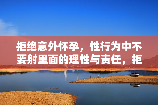拒绝意外怀孕,性行为中不要射里面的理性与责任,拒绝意外怀孕,性行为不射里面的理性与责任担当