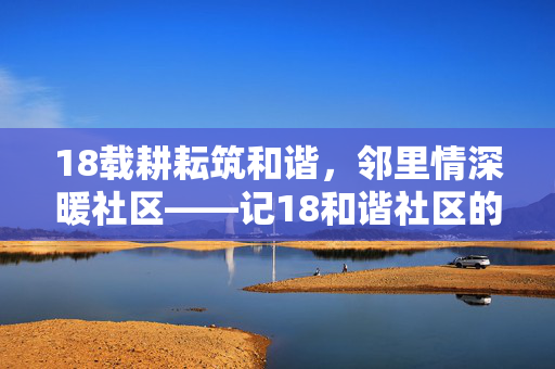 18载耕耘筑和谐,邻里情深暖社区——记18和谐社区的幸福密码,18载耕耘暖邻里,和谐社区幸福密码