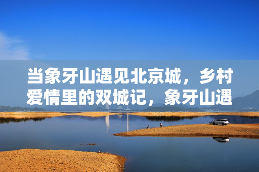 当象牙山遇见北京城,乡村爱情里的双城记,象牙山遇北京城,乡村爱情双城记