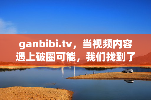 ganbibi.tv,当视频内容遇上破圈可能,我们找到了怎样的新答案?ganbibi.tv,视频内容的破圈新答案
