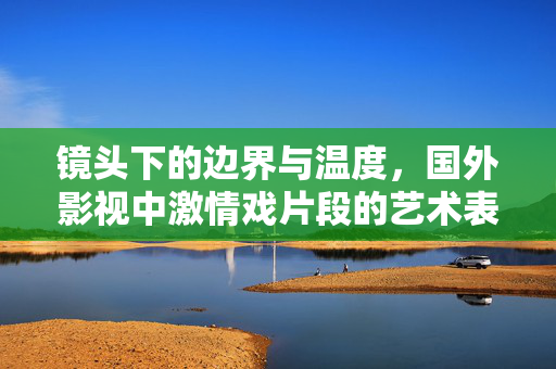 镜头下的边界与温度,国外影视中激情戏片段的艺术表达与文化解读,镜头间的边界与温度,国外影视激情戏的艺术表达与文化解码