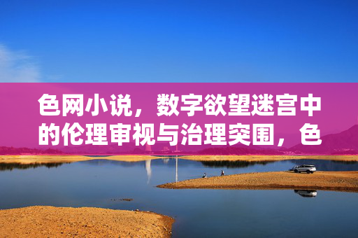 色网小说,数字欲望迷宫中的伦理审视与治理突围,色网小说,数字欲望迷宫的伦理审视与治理突围