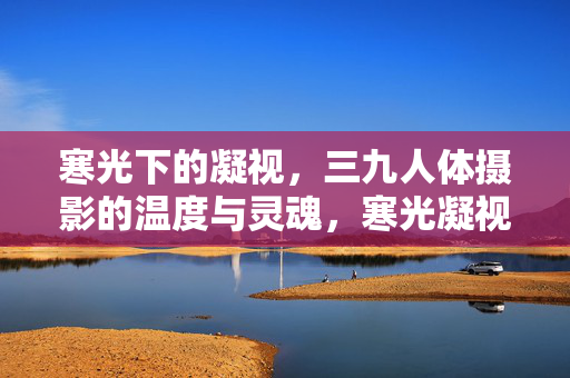 寒光下的凝视,三九人体摄影的温度与灵魂,寒光凝视,三九人体摄影的温度与灵魂