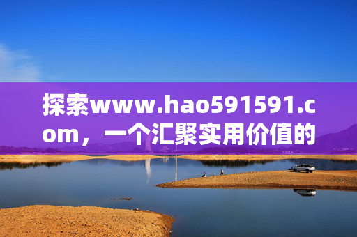 探索www.hao591591.com,一个汇聚实用价值的网络生活指南,www.hao591591.com,汇聚实用价值的网络生活指南