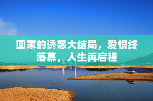 回家的诱惑大结局,爱恨终落幕,人生再启程