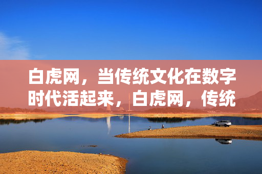 白虎网,当传统文化在数字时代活起来,白虎网,传统文化在数字时代的活态传承