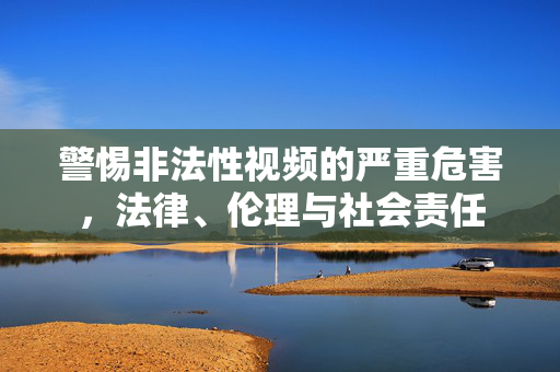警惕非法性视频的严重危害,法律、伦理与社会责任