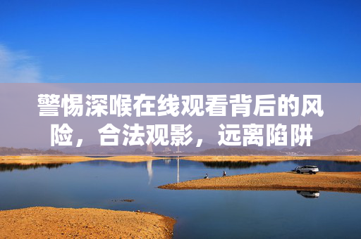 警惕深喉在线观看背后的风险,合法观影,远离陷阱