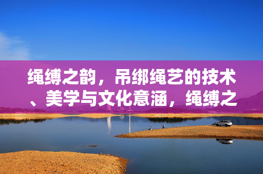 绳缚之韵,吊绑绳艺的技术、美学与文化意涵,绳缚之韵,吊绑绳艺的技术、美学与文化意涵