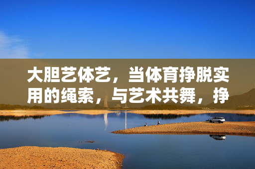 大胆艺体艺,当体育挣脱实用的绳索,与艺术共舞,挣脱实用,艺体共舞