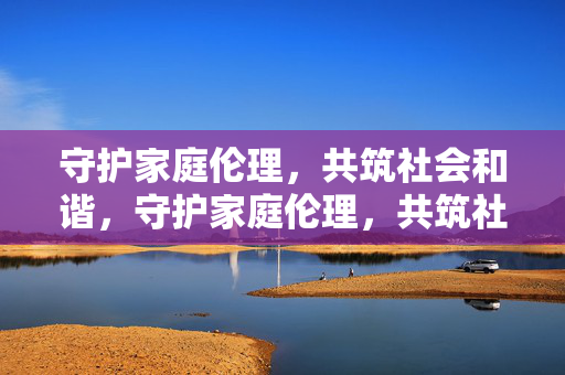 守护家庭伦理,共筑社会和谐,守护家庭伦理,共筑社会和谐