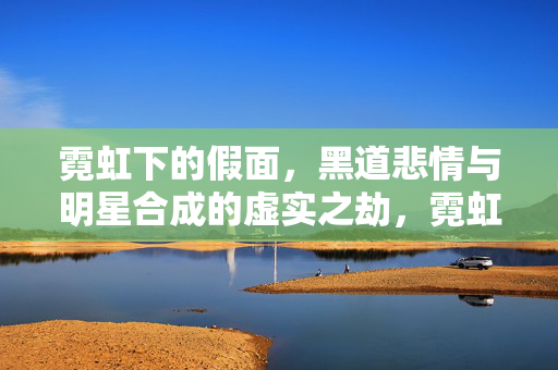 霓虹下的假面,黑道悲情与明星合成的虚实之劫,霓虹假面,黑道明星的虚实悲劫