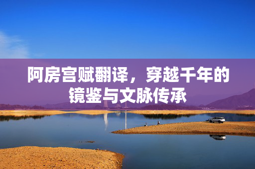 阿房宫赋翻译,穿越千年的镜鉴与文脉传承