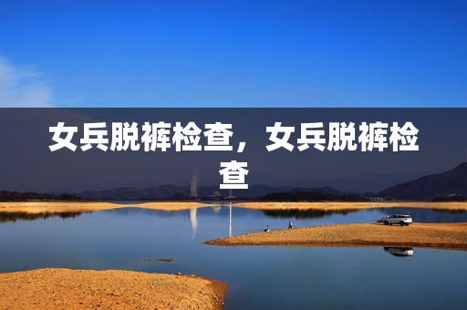 女兵脱裤检查,女兵脱裤检查