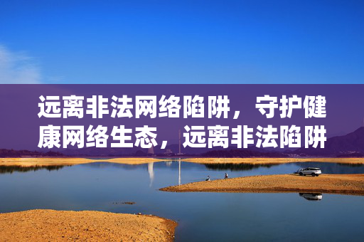 远离非法网络陷阱,守护健康网络生态,远离非法陷阱 守护网络生态