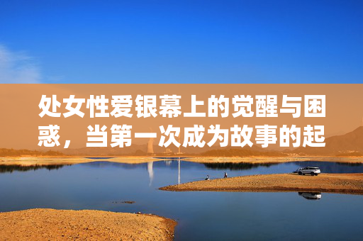 处女性爱银幕上的觉醒与困惑,当第一次成为故事的起点,银幕上的第一次,处女性觉醒与困惑的起点