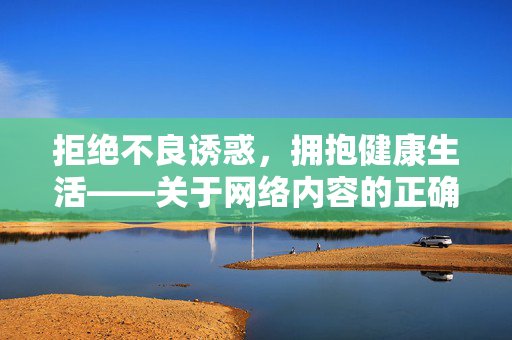 拒绝不良诱惑,拥抱健康生活——关于网络内容的正确选择,正确选择网络内容,拥抱健康生活