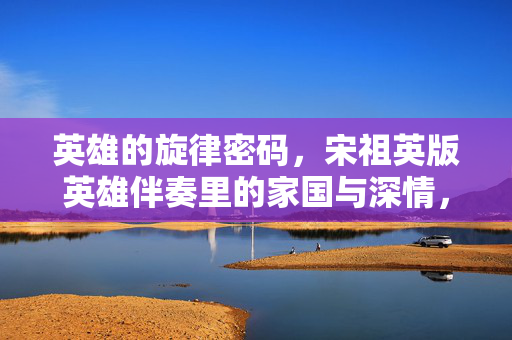 英雄的旋律密码,宋祖英版英雄伴奏里的家国与深情,宋祖英英雄伴奏,家国深情的旋律密码