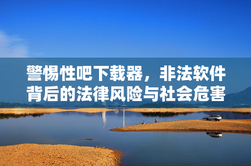 警惕性吧下载器,非法软件背后的法律风险与社会危害,警惕性吧下载器,非法软件的法律风险与社会危害