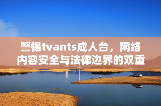 警惕tvants成人台,网络内容安全与法律边界的双重警示,警惕tvants成人台,网络内容安全与法律边界双重警示