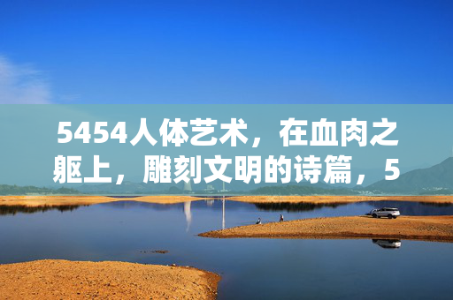 5454人体艺术,在血肉之躯上,雕刻文明的诗篇,5454人体艺术,血肉之躯上的文明诗篇