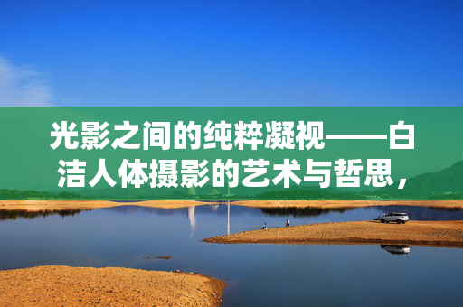 光影之间的纯粹凝视——白洁人体摄影的艺术与哲思,光影中的纯粹凝视——白洁人体摄影的艺术哲思