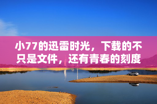 小77的迅雷时光,下载的不只是文件,还有青春的刻度,迅雷时光,下载的青春刻度