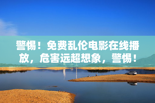 警惕!免费乱伦电影在线播放,危害远超想象,警惕!免费乱伦电影在线播放危害远超想象