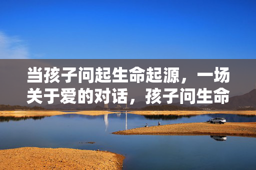 当孩子问起生命起源,一场关于爱的对话,孩子问生命起源,一场爱的对话