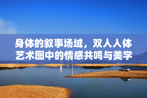 身体的叙事场域,双人人体艺术图中的情感共鸣与美学对话,身体的叙事场域,双人人体艺术中的情感共鸣与美学对话