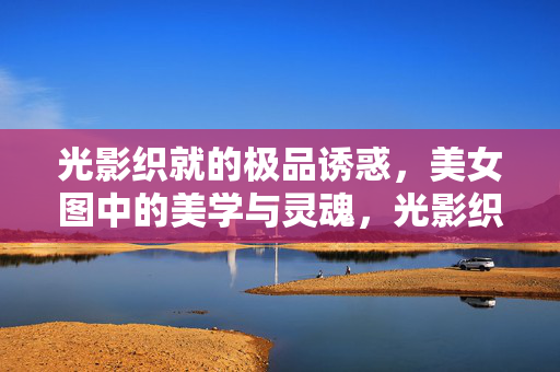 光影织就的极品诱惑,美女图中的美学与灵魂,光影织就的极品诱惑,美女图的美学与灵魂
