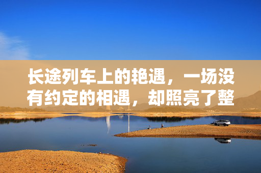 长途列车上的艳遇,一场没有约定的相遇,却照亮了整个旅程
