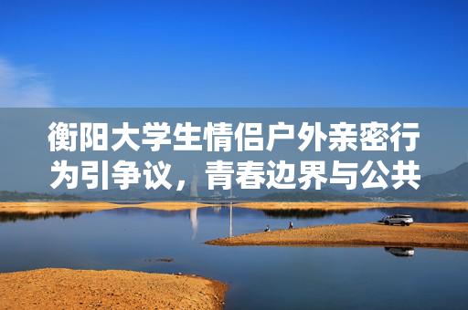 衡阳大学生情侣户外亲密行为引争议,青春边界与公共责任的思考,衡阳大学生情侣户外亲密行为引争议,青春边界与公共责任的思考