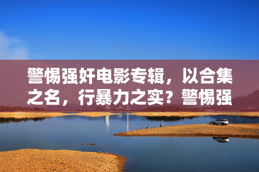 警惕强奸电影专辑,以合集之名,行暴力之实?警惕强奸电影专辑,以合集之名行暴力之实