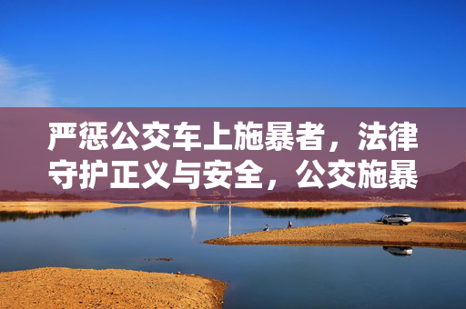 严惩公交车上施暴者,法律守护正义与安全,公交施暴必严惩,法律守护正义安全