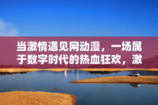 当激情遇见网动漫,一场属于数字时代的热血狂欢,激情遇见网动漫,数字时代的热血狂欢