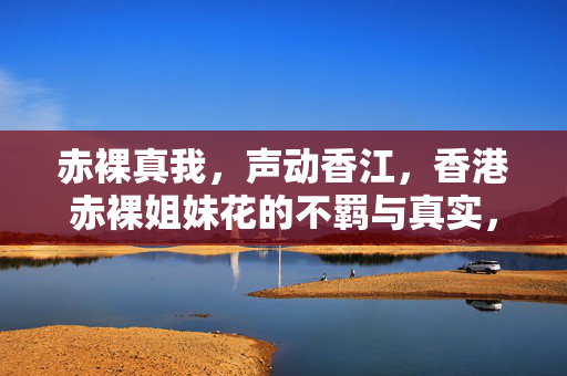 赤裸真我,声动香江,香港赤裸姐妹花的不羁与真实,香港赤裸姐妹花,不羁真我声动香江