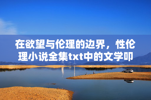在欲望与伦理的边界,性伦理小说全集txt中的文学叩问与人性思辨,欲望与伦理的边界,性伦理小说的文学叩问与人性思辨