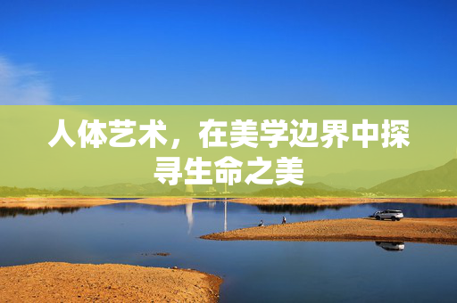 人体艺术,在美学边界中探寻生命之美