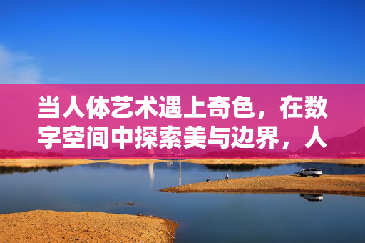 当人体艺术遇上奇色,在数字空间中探索美与边界,人体艺术与奇色,数字空间中的美与边界探索