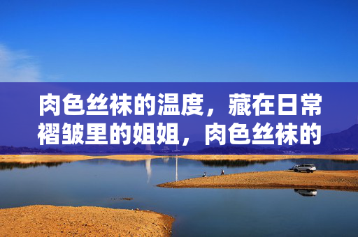 肉色丝袜的温度,藏在日常褶皱里的姐姐,肉色丝袜的温度,藏在褶皱里的姐姐